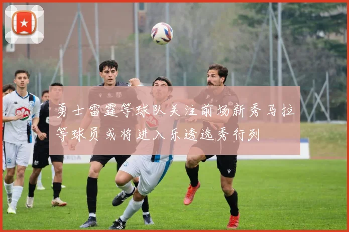 勇士雷霆等球队关注前场新秀马拉等球员或将进入乐透选秀行列
