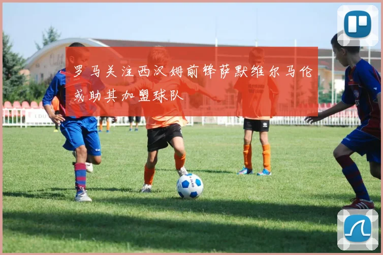 罗马关注西汉姆前锋萨默维尔马伦或助其加盟球队