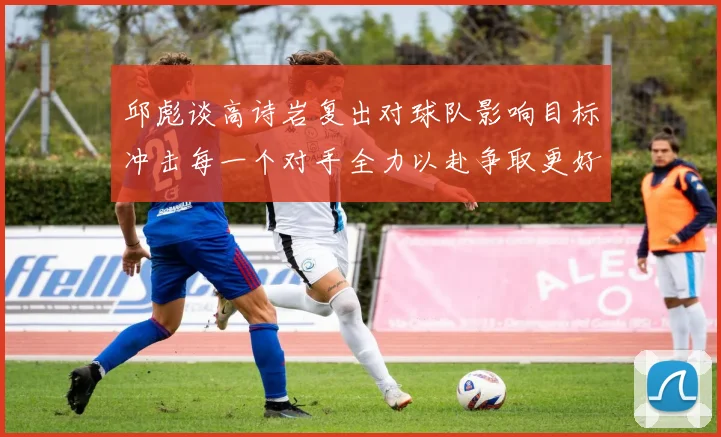 邱彪谈高诗岩复出对球队影响目标冲击每一个对手全力以赴争取更好成绩