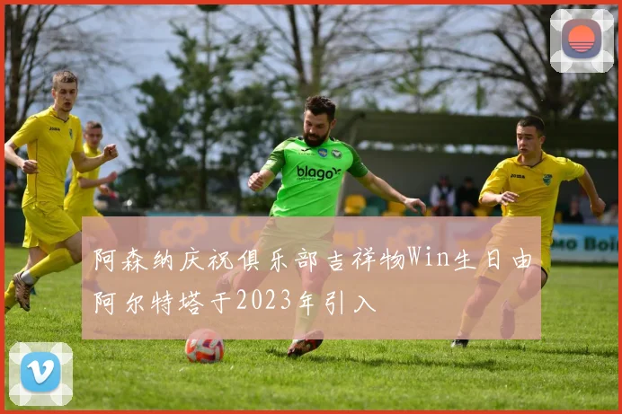 阿森纳庆祝俱乐部吉祥物Win生日由阿尔特塔于2023年引入