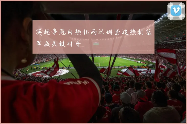 英超争冠白热化西汉姆紧追热刺蓝军成关键对手