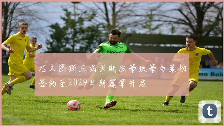 尤文图斯正式买断法蒂坎蒂与莱切签约至2029年新篇章开启