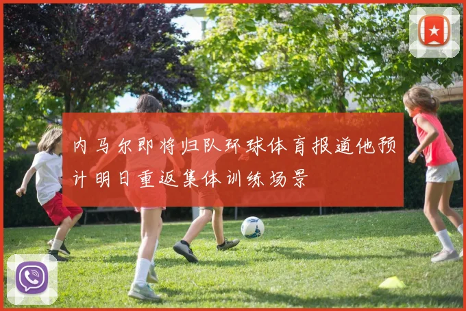 内马尔即将归队环球体育报道他预计明日重返集体训练场景