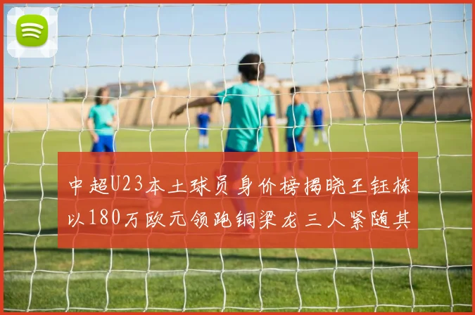 中超U23本土球员身价榜揭晓王钰栋以180万欧元领跑铜梁龙三人紧随其后