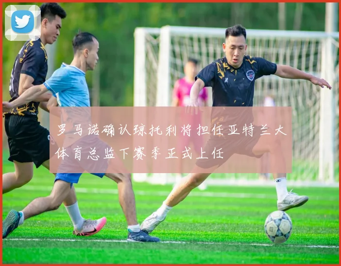 罗马诺确认琼托利将担任亚特兰大体育总监下赛季正式上任