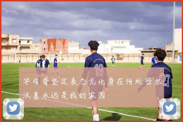 字母哥坚定表态无论身在何处密尔沃基永远是我的家园