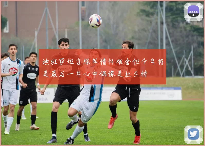 迪班萨坦言绿军情怀难舍但今年将是最后一年心中偶像是杜兰特