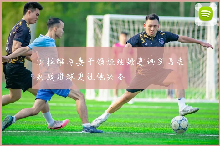 沙拉维与妻子领证结婚喜讯罗马告别战进球更让他兴奋